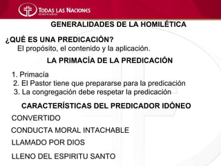 GENERALIDADES DE LA HOMILÉTICA

¿QUÉ ES UNA PREDICACIÓN?
  El propósito, el contenido y la aplicación.
            LA PRIMACÍA DE LA PREDICACIÓN
 1. Primacía
 2. El Pastor tiene que prepararse para la predicación
  3. La congregación debe respetar la predicación
     CARACTERÍSTICAS DEL PREDICADOR IDÓNEO
 CONVERTIDO
 CONDUCTA MORAL INTACHABLE
 LLAMADO POR DIOS
 LLENO DEL ESPIRITU SANTO
 
