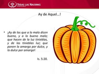 Ay de Aquel…!



• ¡Ay de los que a lo malo dicen
  bueno, y a lo bueno malo;
  que hacen de la luz tinieblas,
  y de las tinieblas luz; que
  ponen lo amargo por dulce, y
  lo dulce por amargo!

                        Is. 5:20.
 