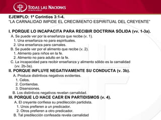EJEMPLO: 1ª Corintios 3:1-4.
“LA CARNALIDAD IMPIDE EL CRECIMIENTO ESPIRITUAL DEL CREYENTE”

I. PORQUE LO INCAPACITA PARA RECIBIR DOCTRINA SÓLIDA (vv. 1-3a).
A. Se puede ver por la enseñanza que recibe (v. 1).
  1. Una enseñanza no para espirituales.
  2. Una enseñanza para carnales.
B. Se puede ver por el alimento que recibe (v. 2).
  1. Alimento para niños en la fe.
  2. Alimento no para adulto en la fe.
C. La incapacidad para recibir enseñanza y alimento sólido es la carnalidad
   (vv. 2b-3a).
II. PORQUE INFLUYE NEGATIVAMENTE SU CONDUCTA (v. 3b).
 A. Produce distintivos negativos evidentes.
   1. Celos.
   2. Contiendas.
   3. Disensiones.
 B. Los distintivos negativos revelan carnalidad.
III. PORQUE LO HACE CAER EN PARTIDISMOS (v. 4).
  A. El creyente confiesa su predilección partidista.
    1. Unos prefieren a un predicador.
    2. Otros prefieren a otro predicador.
  B. Tal predilección confesada revela carnalidad
 