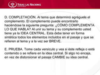 D. COMPLETACIÓN. Al tema que determinó agréguele el
complemento. El complemento puede encontrarlo
haciéndose la siguiente pregunta: ¿CÓMO COMPLEMENTA
LO QUE HABLA? Al unir su tema y su complemento usted
tiene ya la IDEA CENTRAL. Esta debe tener en forma
sintética todos los elementos incluidos en el pasaje y que se
refieren al tema y a la vez ser BREVE.

E. PRUEBA. Tome cada versículo y vea si éste refleja o está
contenido o se refiere en la idea central. Si algo no encaja,
en vez de distorsionar el pasaje CAMBIE su idea central.
 