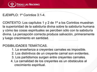 EJEMPLO: 1ª Corintios 3:1-4.

CONTEXTO: Los capítulos 1 y 2 de 1ª a los Corintios muestran
la superioridad de la sabiduría divina sobre la sabiduría humana
y cómo las cosas espirituales se perciben sólo con la sabiduría
divina. La percepción correcta produce salvación, primeramente
y luego crecimiento en santidad.

POSIBILIDADES TEMÁTICAS.
     1. La enseñanza a creyentes carnales es imposible.
     2. Los distintivos de un creyente carnal son evidentes.
     3. Los partidismos surgen entre creyentes carnales.
    4. La carnalidad de los creyentes es un obstáculos al
       crecimiento espiritual.
 