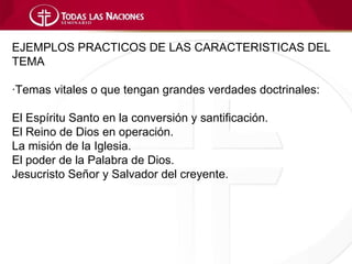 EJEMPLOS PRACTICOS DE LAS CARACTERISTICAS DEL
TEMA

·Temas vitales o que tengan grandes verdades doctrinales:

El Espíritu Santo en la conversión y santificación.
El Reino de Dios en operación.
La misión de la Iglesia.
El poder de la Palabra de Dios.
Jesucristo Señor y Salvador del creyente.
 