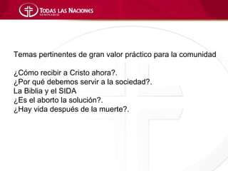 Temas pertinentes de gran valor práctico para la comunidad

¿Cómo recibir a Cristo ahora?.
¿Por qué debemos servir a la sociedad?.
La Biblia y el SIDA
¿Es el aborto la solución?.
¿Hay vida después de la muerte?.
 