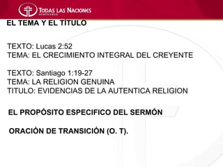 EL TEMA Y EL TÍTULO


TEXTO: Lucas 2:52
TEMA: EL CRECIMIENTO INTEGRAL DEL CREYENTE

TEXTO: Santiago 1:19-27
TEMA: LA RELIGION GENUINA
TITULO: EVIDENCIAS DE LA AUTENTICA RELIGION

EL PROPÓSITO ESPECIFICO DEL SERMÓN

ORACIÓN DE TRANSICIÓN (O. T).
 