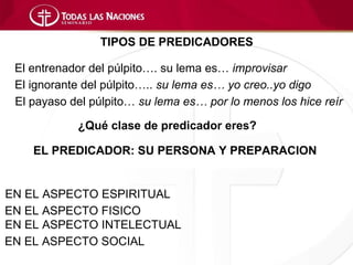 TIPOS DE PREDICADORES

 El entrenador del púlpito…. su lema es… improvisar
 El ignorante del púlpito….. su lema es… yo creo..yo digo
 El payaso del púlpito… su lema es… por lo menos los hice reír

            ¿Qué clase de predicador eres?

    EL PREDICADOR: SU PERSONA Y PREPARACION


EN EL ASPECTO ESPIRITUAL
EN EL ASPECTO FISICO
EN EL ASPECTO INTELECTUAL
EN EL ASPECTO SOCIAL
 