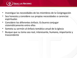 • Investigue las necesidades de los miembros de la Congregación
• Sea honesto y considere sus propias necesidades o carencias
  espirituales
• Considere los diferentes énfasis. Es bueno conjugar
  sistemáticamente entre ellos
• Someta su sermón al énfasis temático anual de la Iglesia
• Busque que su tema sea real, interesante, humano, importante y
  trascendente
 
