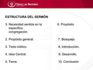 ESTRUCTURA DEL SERMÓN

3. Necesidad sentida en la   6. Propósito
   específico.
   congregación.

2. Propósito general.        7. Bosquejo.

3. Texto bíblico.            8. Introducción.

4. Idea Central.             9. Desarrollo.

5. Tema.                     10. Conclusión
 