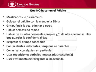 Que NO hacer en el Púlpito

•   Masticar chicle o caramelos
•   Golpear el púlpito con la mano o la Biblia
•   Gritar, fingir la voz, o imitar a otros
•   Hablar demasiado rápido
•   Hablar de asuntos personales propios y/o de otras personas. Hay
    que guardar la confidencialidad
•   Respetar el tiempo concedido
•   Contar chistes indecentes, sangrones e hirientes
•   Conversar con alguien en particular
•   Usar repeticiones verbales innecesarias (cacofonía)
•   Usar vestimenta extravagante o inadecuada
 