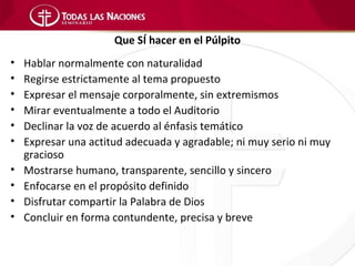 Que SÍ hacer en el Púlpito
•   Hablar normalmente con naturalidad
•   Regirse estrictamente al tema propuesto
•   Expresar el mensaje corporalmente, sin extremismos
•   Mirar eventualmente a todo el Auditorio
•   Declinar la voz de acuerdo al énfasis temático
•   Expresar una actitud adecuada y agradable; ni muy serio ni muy
    gracioso
•   Mostrarse humano, transparente, sencillo y sincero
•   Enfocarse en el propósito definido
•   Disfrutar compartir la Palabra de Dios
•   Concluir en forma contundente, precisa y breve
 