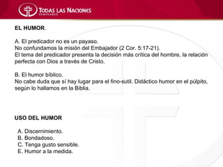 EL HUMOR.

A. El predicador no es un payaso.
No confundamos la misión del Embajador (2 Cor. 5:17-21).
El tema del predicador presenta la decisión más crítica del hombre, la relación
perfecta con Dios a través de Cristo.

B. El humor bíblico.
No cabe duda que sí hay lugar para el fino-sutil. Didáctico humor en el púlpito,
según lo hallamos en la Biblia.




USO DEL HUMOR

 A. Discernimiento.
 B. Bondadoso.
 C. Tenga gusto sensible.
 E. Humor a la medida.
 