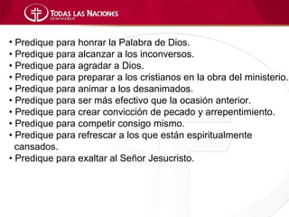• Predique para honrar la Palabra de Dios.
• Predique para alcanzar a los inconversos.
• Predique para agradar a Dios.
• Predique para preparar a los cristianos en la obra del ministerio.
• Predique para animar a los desanimados.
• Predique para ser más efectivo que la ocasión anterior.
• Predique para crear convicción de pecado y arrepentimiento.
• Predique para competir consigo mismo.
• Predique para refrescar a los que están espiritualmente
  cansados.
• Predique para exaltar al Señor Jesucristo.
 