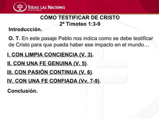 CÓMO TESTIFICAR DE CRISTO
                 2ª Timoteo 1:3-9
Introducción.
O. T. En este pasaje Pablo nos indica como se debe testificar
de Cristo para que pueda haber ese impacto en el mundo…
I. CON LIMPIA CONCIENCIA (V. 3).
II. CON UNA FE GENUINA (V. 5).
III. CON PASIÓN CONTINUA (V. 6).
IV. CON UNA FE CONFIADA (Vv. 7-9).
Conclusión.
 