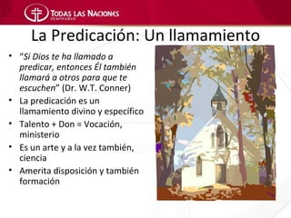 La Predicación: Un llamamiento
• “Si Dios te ha llamado a
  predicar, entonces Él también
  llamará a otros para que te
  escuchen” (Dr. W.T. Conner)
• La predicación es un
  llamamiento divino y específico
• Talento + Don = Vocación,
  ministerio
• Es un arte y a la vez también,
  ciencia
• Amerita disposición y también
  formación
 