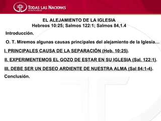 EL ALEJAMIENTO DE LA IGLESIA
              Hebreos 10:25; Salmos 122:1; Salmos 84,1.4
Introducción.
O. T. Miremos algunas causas principales del alejamiento de la Iglesia…
I. PRINCIPALES CAUSA DE LA SEPARACIÓN (Heb. 10:25).
II. EXPERIMENTEMOS EL GOZO DE ESTAR EN SU IGLESIA (Sal. 122:1).
III. DEBE SER UN DESEO ARDIENTE DE NUESTRA ALMA (Sal 84:1-4).
Conclusión.
 
