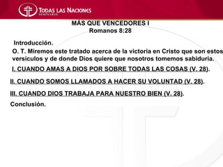 MÁS QUE VENCEDORES I
                        Romanos 8:28
Introducción.
O. T. Miremos este tratado acerca de la victoria en Cristo que son estos
versículos y de donde Dios quiere que nosotros tomemos sabiduría.
I. CUANDO AMAS A DIOS POR SOBRE TODAS LAS COSAS (V. 28).

II. CUANDO SOMOS LLAMADOS A HACER SU VOLUNTAD (V. 28).
III. CUANDO DIOS TRABAJA PARA NUESTRO BIEN (V. 28).
Conclusión.
 