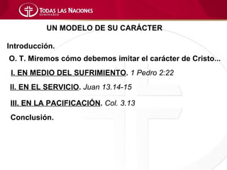 UN MODELO DE SU CARÁCTER

Introducción.
O. T. Miremos cómo debemos imitar el carácter de Cristo...
 I. EN MEDIO DEL SUFRIMIENTO. 1 Pedro 2:22
II. EN EL SERVICIO. Juan 13.14-15

III. EN LA PACIFICACIÓN. Col. 3.13
Conclusión.
 