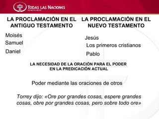 LA PROCLAMACIÓN EN EL LA PROCLAMACIÓN EN EL
 ANTIGUO TESTAMENTO     NUEVO TESTAMENTO
Moisés                         Jesús
Samuel                          Los primeros cristianos
Daniel                          Pablo
         LA NECESIDAD DE LA ORACIÓN PARA EL PODER
                 EN LA PREDICACIÓN ACTUAL


          Poder mediante las oraciones de otros

    Torrey dijo: «Ore por grandes cosas, espere grandes
    cosas, obre por grandes cosas, pero sobre todo ore»
 