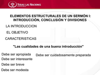 ELEMENTOS ESTRUCTURALES DE UN SERMÓN I:
       INTRODUCCIÓN, CONCLUSIÓN Y DIVISIONES
  LA INTRODUCCION
   EL OBJETIVO
  CARACTERISTICAS

       "Las cualidades de una buena introducción"

Debe ser apropiada     Debe ser cuidadosamente preparada
Debe ser interesante
Debe ser breve
Debe ser modesta
 