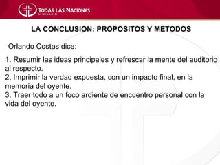 LA CONCLUSION: PROPOSITOS Y METODOS

Orlando Costas dice:
1. Resumir las ideas principales y refrescar la mente del auditorio
al respecto.
2. Imprimir la verdad expuesta, con un impacto final, en la
memoria del oyente.
3. Traer todo a un foco ardiente de encuentro personal con la
vida del oyente.
 