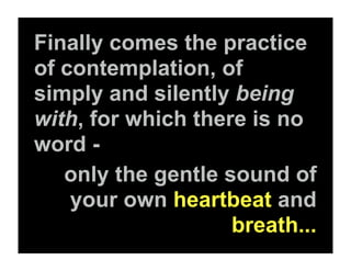 Finally comes the practice
of contemplation, of
simply and silently being
with, for which there is no
word -
   only the gentle sound of
    your own heartbeat and
                    breath...
 