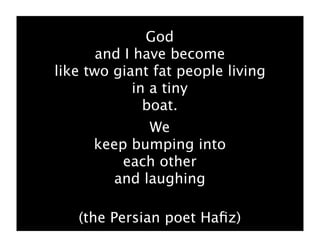 God
       and I have become
like two giant fat people living
             in a tiny
               boat.
            We
     keep bumping into
         each other
       and laughing

   (the Persian poet Haﬁz)
 