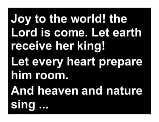 Joy to the world! the
Lord is come. Let earth
receive her king!
Let every heart prepare
him room.
And heaven and nature
sing ...
 