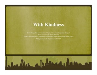 With Kindness
    From “Songs For a Revolution of Hope, Vol. 1: everything must change.”
                     Words and music by Brian McLaren.
2007, Brian McLaren. Publishing, Revolution of Hope Music Group SESAC 2007.
                  All rights reserved. Registered with CCLI.
 