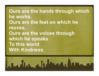 Ours are the hands through which
he works.
Ours are the feet on which he
moves.
Ours are the voices through
which he speaks
To this world
With Kindness.
 