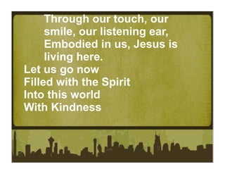Through our touch, our
     smile, our listening ear,
     Embodied in us, Jesus is
     living here.
Let us go now
Filled with the Spirit
Into this world
With Kindness
 