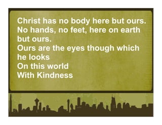 Christ has no body here but ours.
No hands, no feet, here on earth
but ours.
Ours are the eyes though which
he looks
On this world
With Kindness
 