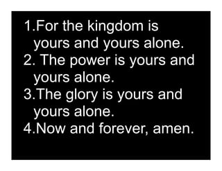 1.For the kingdom is
 yours and yours alone.
2. The power is yours and
 yours alone.
3.The glory is yours and
 yours alone.
4.Now and forever, amen.
 