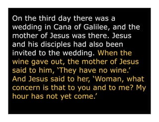 On the third day there was a
wedding in Cana of Galilee, and the
mother of Jesus was there. Jesus
and his disciples had also been
invited to the wedding. When the
wine gave out, the mother of Jesus
said to him, ‘They have no wine.’
And Jesus said to her, ‘Woman, what
concern is that to you and to me? My
hour has not yet come.’
 