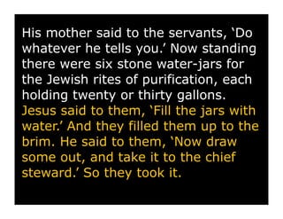 His mother said to the servants, ‘Do
whatever he tells you.’ Now standing
there were six stone water-jars for
the Jewish rites of purification, each
holding twenty or thirty gallons.
Jesus said to them, ‘Fill the jars with
water.’ And they filled them up to the
brim. He said to them, ‘Now draw
some out, and take it to the chief
steward.’ So they took it.
 