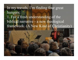 In my travels, I’m finding four great
hungers:
1. For a fresh understanding of the
biblical narrative - a new theological
framework. (A New Kind of Christianity)
 