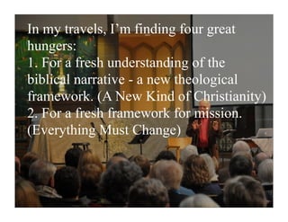 In my travels, I’m finding four great
hungers:
1. For a fresh understanding of the
biblical narrative - a new theological
framework. (A New Kind of Christianity)
2. For a fresh framework for mission.
(Everything Must Change)
 