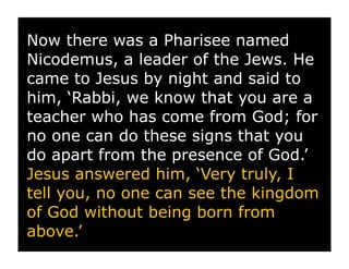 Now there was a Pharisee named
Nicodemus, a leader of the Jews. He
came to Jesus by night and said to
him, ‘Rabbi, we know that you are a
teacher who has come from God; for
no one can do these signs that you
do apart from the presence of God.’
Jesus answered him, ‘Very truly, I
tell you, no one can see the kingdom
of God without being born from
above.’
 