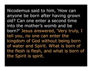 Nicodemus said to him, ‘How can
anyone be born after having grown
old? Can one enter a second time
into the mother’s womb and be
born?’ Jesus answered, ‘Very truly, I
tell you, no one can enter the
kingdom of God without being born
of water and Spirit. What is born of
the flesh is flesh, and what is born of
the Spirit is spirit.
 