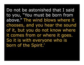 Do not be astonished that I said
to you, “You must be born from
above.” The wind blows where it
chooses, and you hear the sound
of it, but you do not know where
it comes from or where it goes.
So it is with everyone who is
born of the Spirit.’
 