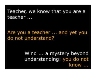 Teacher, we know that you are a
teacher ...


Are you a teacher ... and yet you
do not understand?


       Wind ... a mystery beyond
       understanding: you do not
                         know ...
 