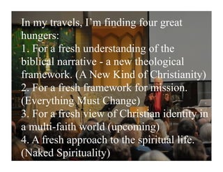 In my travels, I’m finding four great
hungers:
1. For a fresh understanding of the
biblical narrative - a new theological
framework. (A New Kind of Christianity)
2. For a fresh framework for mission.
(Everything Must Change)
3. For a fresh view of Christian identity in
a multi-faith world (upcoming)
4. A fresh approach to the spiritual life.
(Naked Spirituality)
 