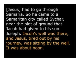 [Jesus] had to go through
Samaria. So he came to a
Samaritan city called Sychar,
near the plot of ground that
Jacob had given to his son
Joseph. Jacob’s well was there,
and Jesus, tired out by his
journey, was sitting by the well.
It was about noon.
 