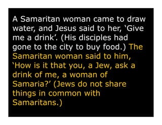 A Samaritan woman came to draw
water, and Jesus said to her, ‘Give
me a drink’. (His disciples had
gone to the city to buy food.) The
Samaritan woman said to him,
‘How is it that you, a Jew, ask a
drink of me, a woman of
Samaria?’ (Jews do not share
things in common with
Samaritans.)
 