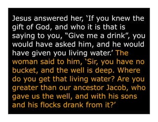 Jesus answered her, ‘If you knew the
gift of God, and who it is that is
saying to you, “Give me a drink”, you
would have asked him, and he would
have given you living water.’ The
woman said to him, ‘Sir, you have no
bucket, and the well is deep. Where
do you get that living water? Are you
greater than our ancestor Jacob, who
gave us the well, and with his sons
and his flocks drank from it?’
 