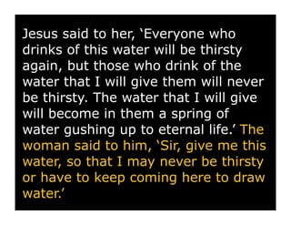 Jesus said to her, ‘Everyone who
drinks of this water will be thirsty
again, but those who drink of the
water that I will give them will never
be thirsty. The water that I will give
will become in them a spring of
water gushing up to eternal life.’ The
woman said to him, ‘Sir, give me this
water, so that I may never be thirsty
or have to keep coming here to draw
water.’
 