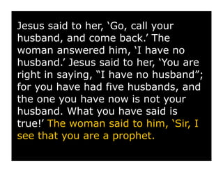 Jesus said to her, ‘Go, call your
husband, and come back.’ The
woman answered him, ‘I have no
husband.’ Jesus said to her, ‘You are
right in saying, “I have no husband”;
for you have had five husbands, and
the one you have now is not your
husband. What you have said is
true!’ The woman said to him, ‘Sir, I
see that you are a prophet.
 