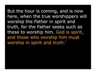 But the hour is coming, and is now
here, when the true worshippers will
worship the Father in spirit and
truth, for the Father seeks such as
these to worship him. God is spirit,
and those who worship him must
worship in spirit and truth.’
 