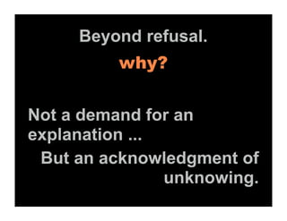 Beyond refusal.
          why?


Not a demand for an
explanation ...
 But an acknowledgment of
                unknowing.
 