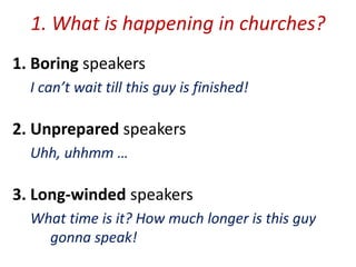 1. What is happening in churches?
1. Boring speakers
I can’t wait till this guy is finished!
2. Unprepared speakers
Uhh, uhhmm …
3. Long-winded speakers
What time is it? How much longer is this guy
gonna speak!
 