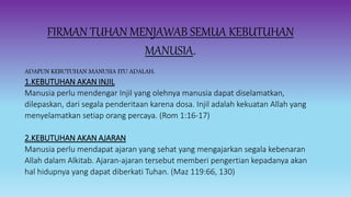 FIRMAN TUHAN MENJAWAB SEMUA KEBUTUHAN
MANUSIA.
ADAPUN KEBUTUHAN MANUSIA ITU ADALAH:
1.KEBUTUHAN AKAN INJIL
Manusia perlu mendengar Injil yang olehnya manusia dapat diselamatkan,
dilepaskan, dari segala penderitaan karena dosa. Injil adalah kekuatan Allah yang
menyelamatkan setiap orang percaya. (Rom 1:16-17)
2.KEBUTUHAN AKAN AJARAN
Manusia perlu mendapat ajaran yang sehat yang mengajarkan segala kebenaran
Allah dalam Alkitab. Ajaran-ajaran tersebut memberi pengertian kepadanya akan
hal hidupnya yang dapat diberkati Tuhan. (Maz 119:66, 130)
 