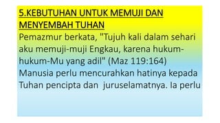 5.KEBUTUHAN UNTUK MEMUJI DAN
MENYEMBAH TUHAN
Pemazmur berkata, "Tujuh kali dalam sehari
aku memuji-muji Engkau, karena hukum-
hukum-Mu yang adil" (Maz 119:164)
Manusia perlu mencurahkan hatinya kepada
Tuhan pencipta dan juruselamatnya. Ia perlu
 